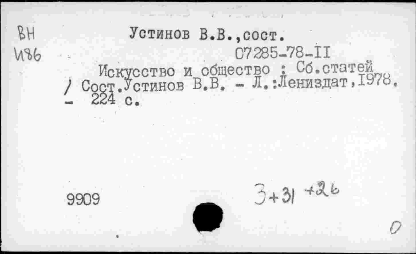 ﻿Устинов В.В.,сост.
07285-78-11 Искусство и общество : Сб.статей ~ 3. - Л.;Лениздат,1Э78,
\A^G
ИСКУССТВО И 001
/ Cogj.-Устинов В.В
9909
5+з|
о